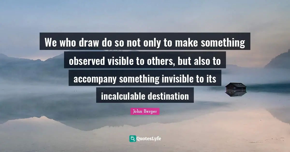 John Berger Quotes: "We who draw do so not only to make something observed visible to others, but also to accompany something invisible to its incalculable destination"
