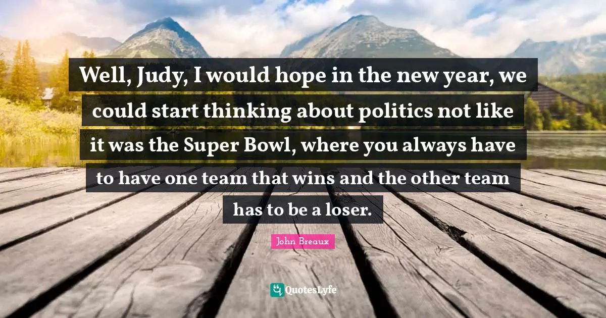 Well, Judy, I would hope in the new year, we could start thinking about politics not like it was the Super Bowl, where you always have to have one team that wins and the other team has to be a loser.