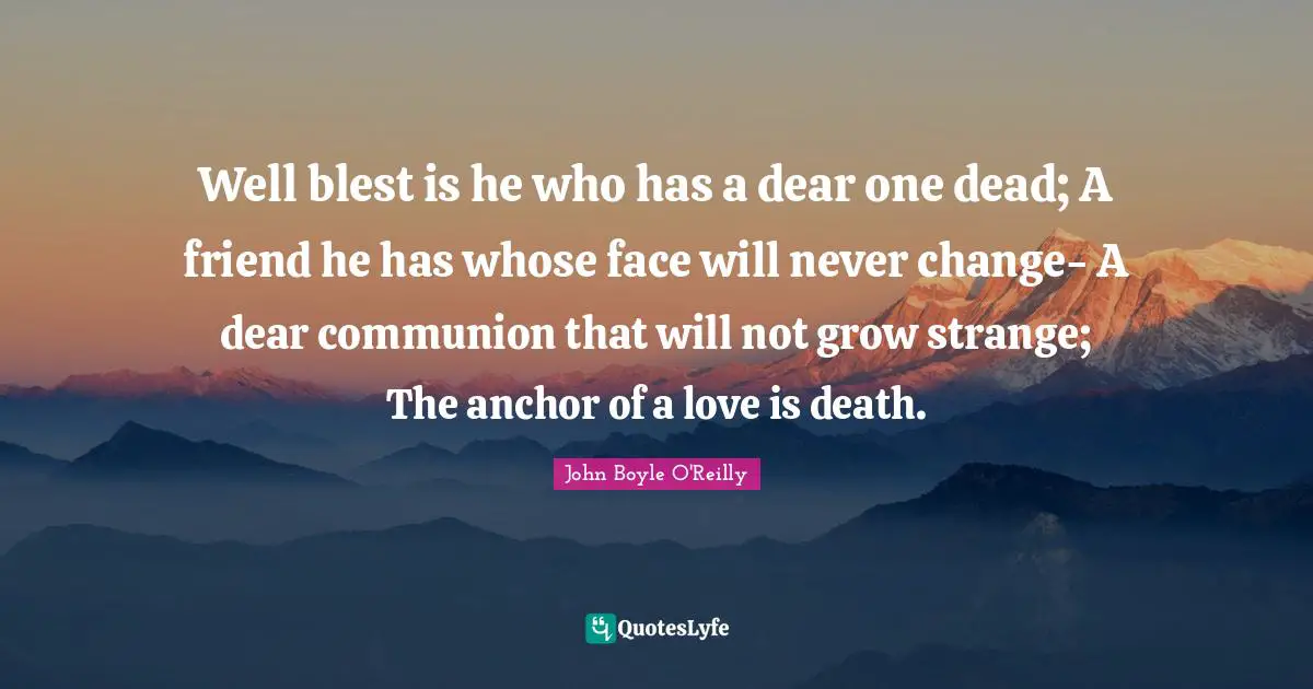 Well blest is he who has a dear one dead; A friend he has whose face will never change- A dear communion that will not grow strange; The anchor of a love is death.