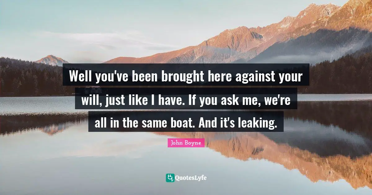 Well you've been brought here against your will, just like I have. If you ask me, we're all in the same boat. And it's leaking.