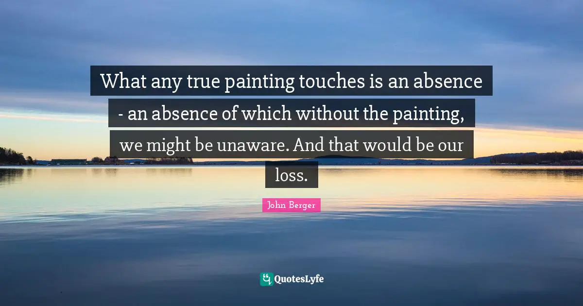 What any true painting touches is an absence - an absence of which without the painting, we might be unaware. And that would be our loss.