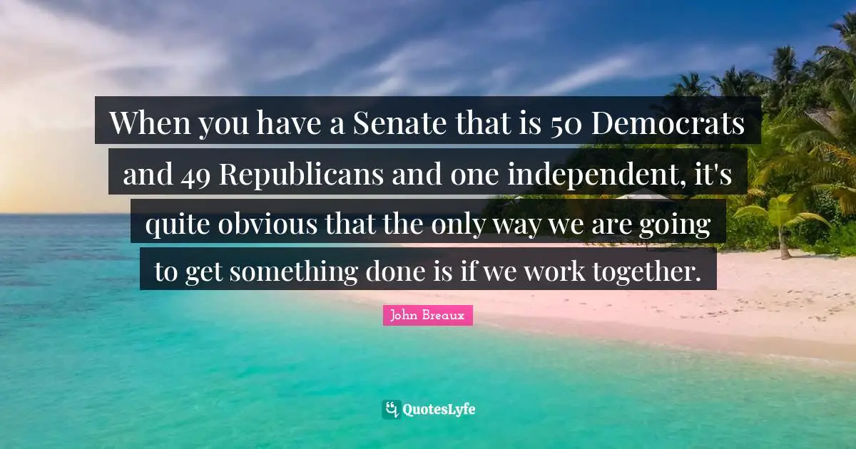 When you have a Senate that is 50 Democrats and 49 Republicans and one independent, it's quite obvious that the only way we are going to get something done is if we work together.