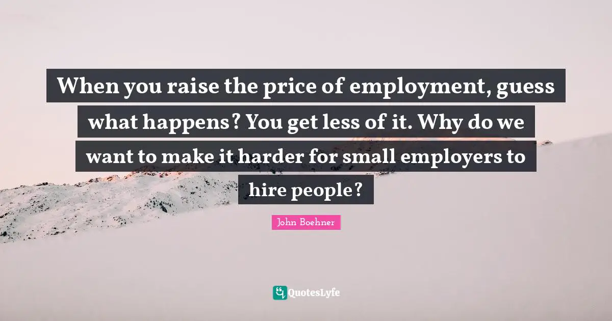 When you raise the price of employment, guess what happens? You get less of it. Why do we want to make it harder for small employers to hire people?