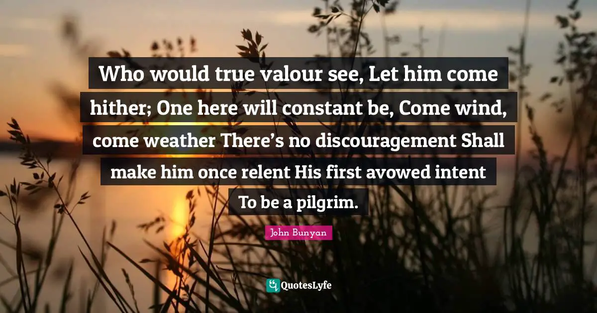 Valour Quotes: "Who would true valour see, Let him come hither; One here will constant be, Come wind, come weather There’s no discouragement Shall make him once relent His first avowed intent To be a pilgrim."