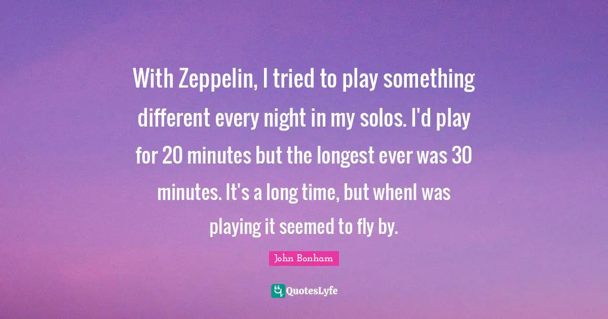 With Zeppelin, I tried to play something different every night in my solos. I'd play for 20 minutes but the longest ever was 30 minutes. It's a long time, but whenI was playing it seemed to fly by.