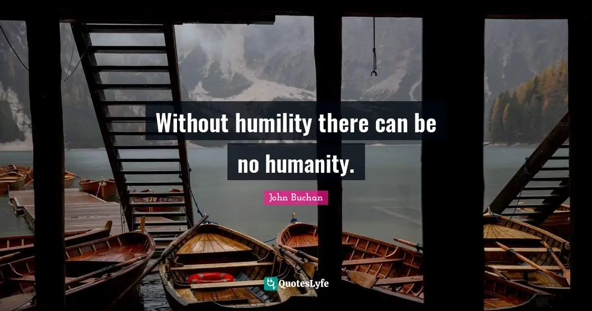 Without humility there can be no humanity.