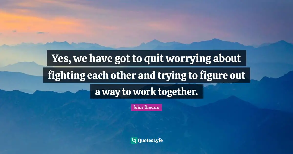 Yes, we have got to quit worrying about fighting each other and trying to figure out a way to work together.