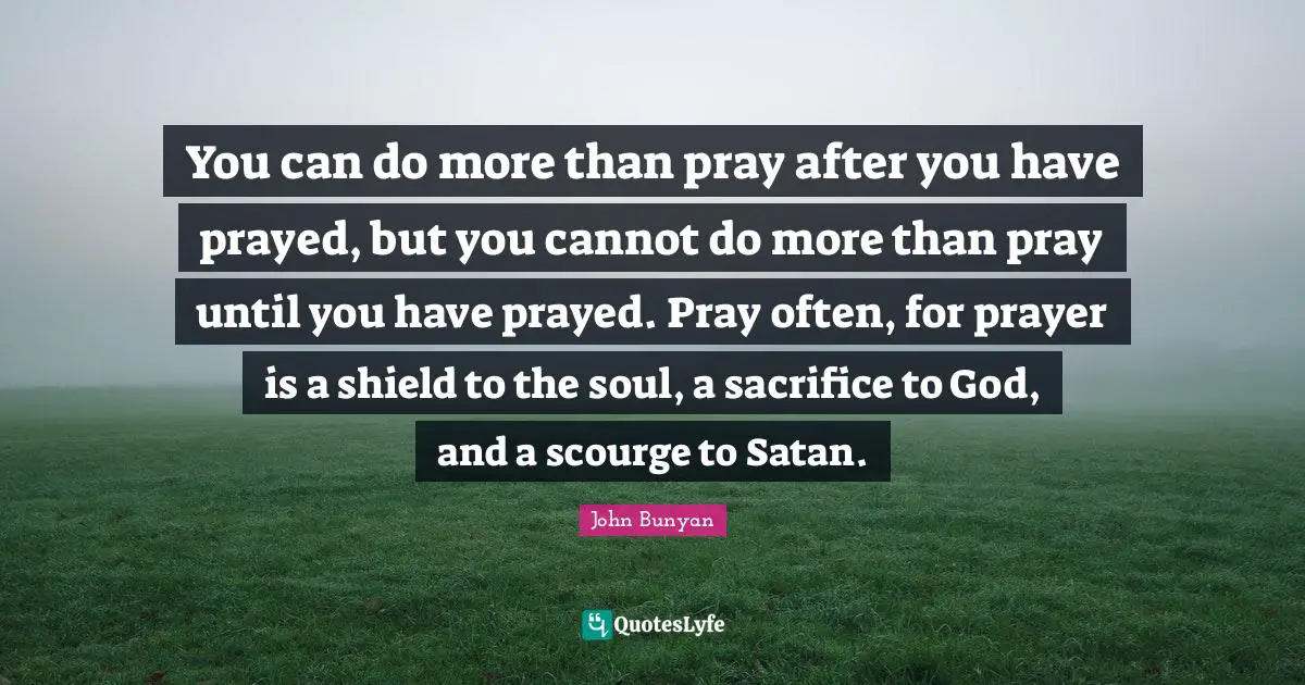 Prayer Quotes: "You can do more than pray after you have prayed, but you cannot do more than pray until you have prayed. Pray often, for prayer is a shield to the soul, a sacrifice to God, and a scourge to Satan."