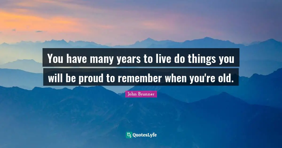You have many years to live do things you will be proud to remember when you're old.