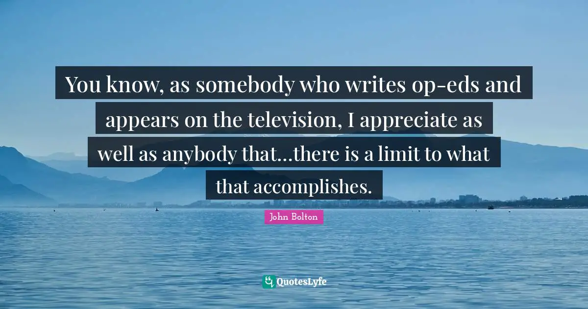 John Bolton Quotes: "You know, as somebody who writes op-eds and appears on the television, I appreciate as well as anybody that…there is a limit to what that accomplishes."