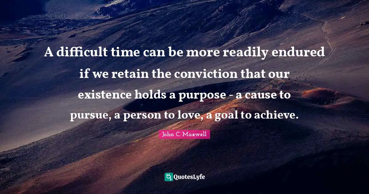 A difficult time can be more readily endured if we retain the conviction that our existence holds a purpose - a cause to pursue, a person to love, a goal to achieve.