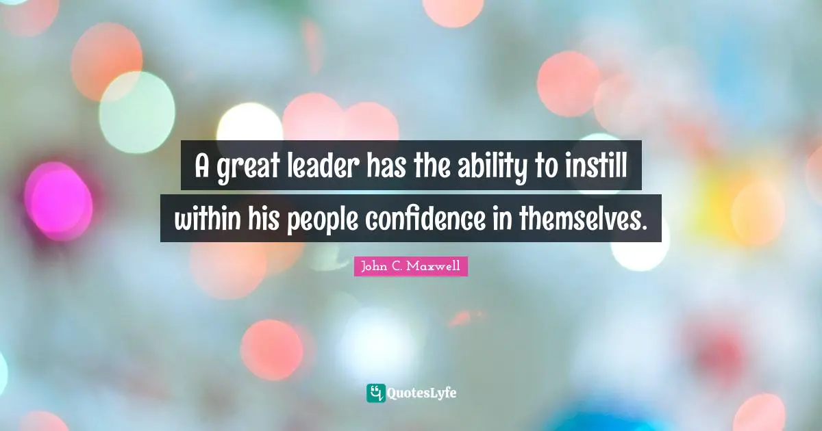 A great leader has the ability to instill within his people confidence in themselves.