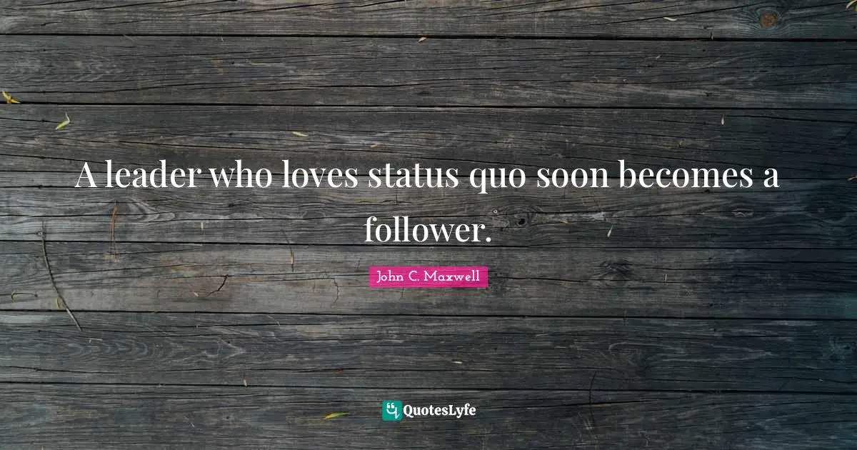 A leader who loves status quo soon becomes a follower.