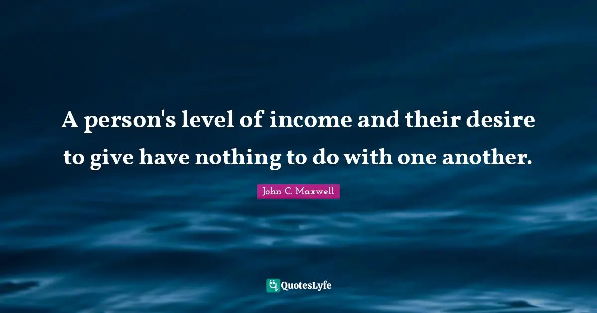 A person's level of income and their desire to give have nothing to do with one another.