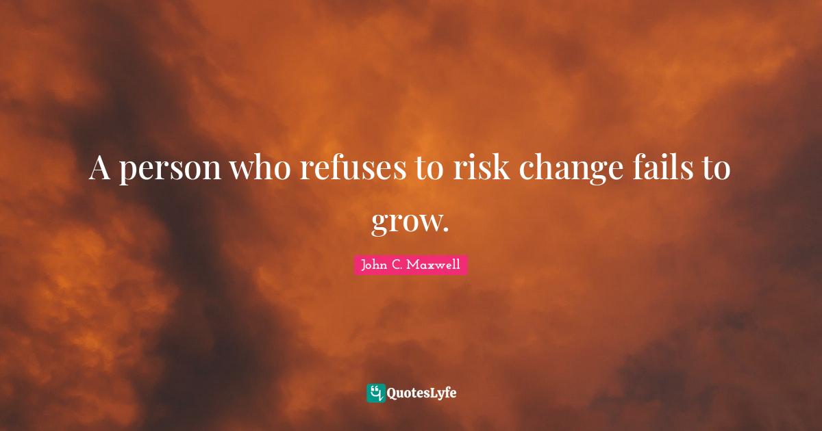 A person who refuses to risk change fails to grow.