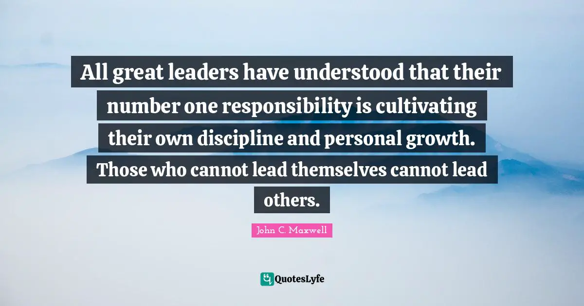 All great leaders have understood that their number one responsibility is cultivating their own discipline and personal growth. Those who cannot lead themselves cannot lead others.