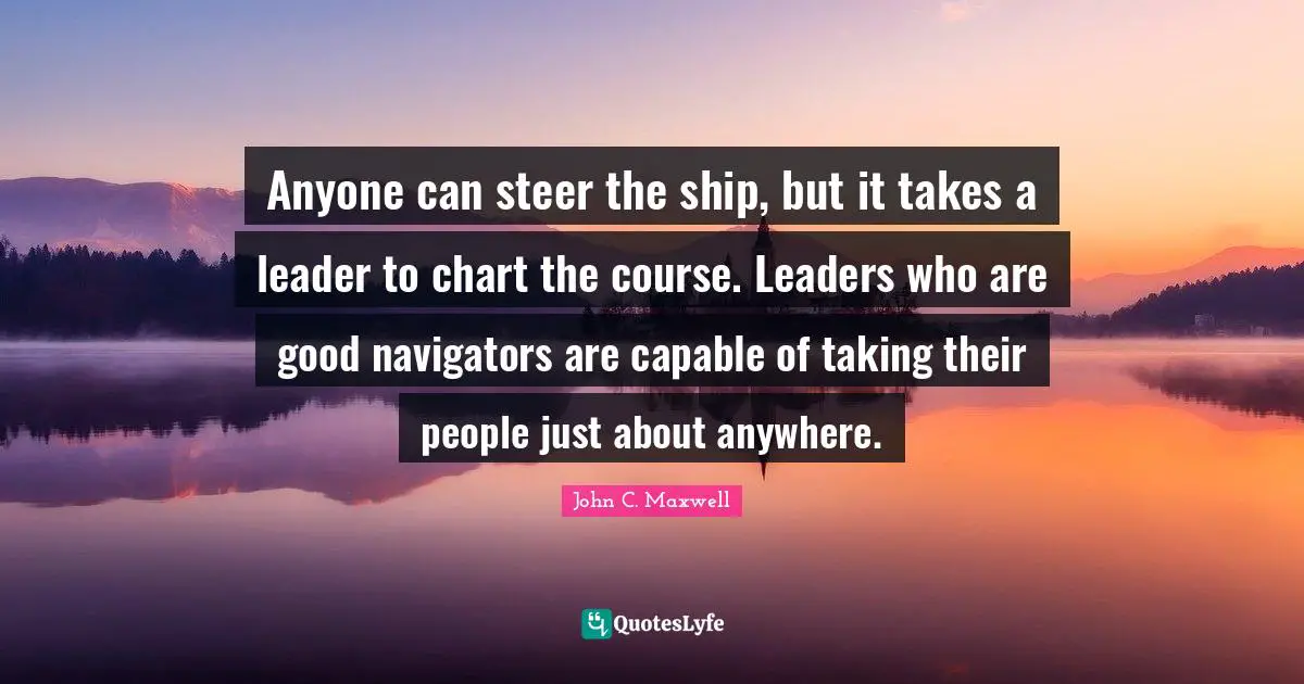 Anyone can steer the ship, but it takes a leader to chart the course. Leaders who are good navigators are capable of taking their people just about anywhere.