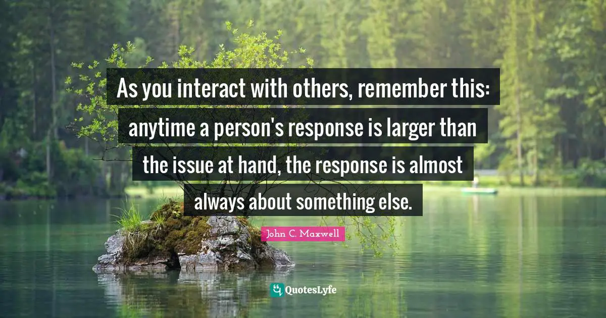 As you interact with others, remember this: anytime a person's response is larger than the issue at hand, the response is almost always about something else.