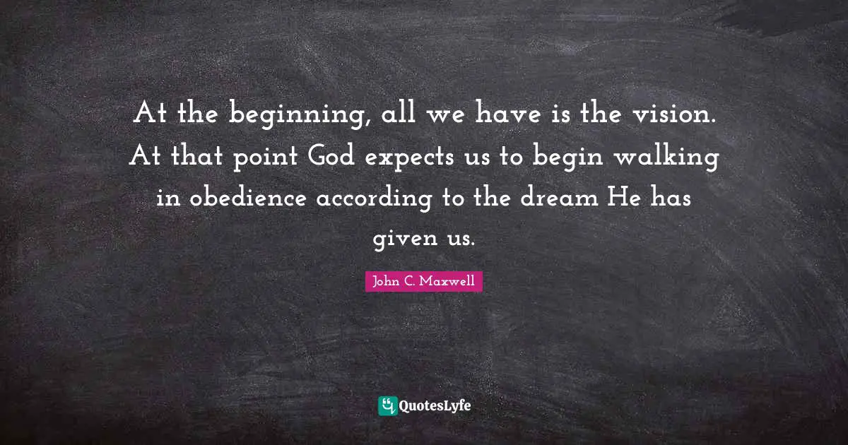 At the beginning, all we have is the vision. At that point God expects us to begin walking in obedience according to the dream He has given us.