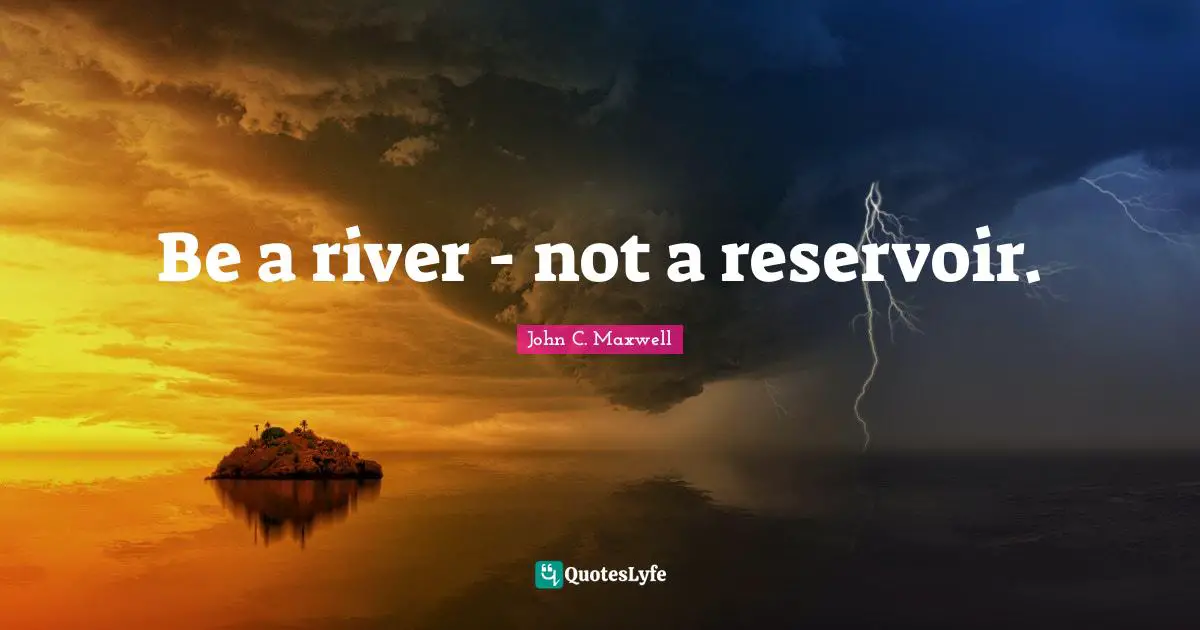 Be a river - not a reservoir.
