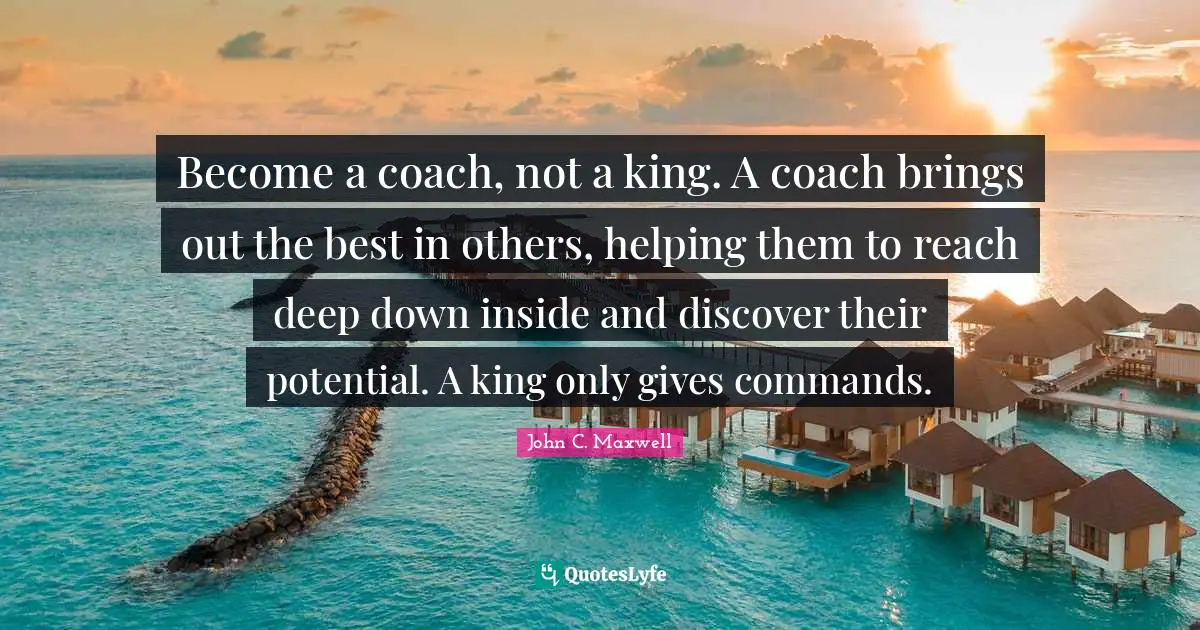 Become a coach, not a king. A coach brings out the best in others, helping them to reach deep down inside and discover their potential. A king only gives commands.