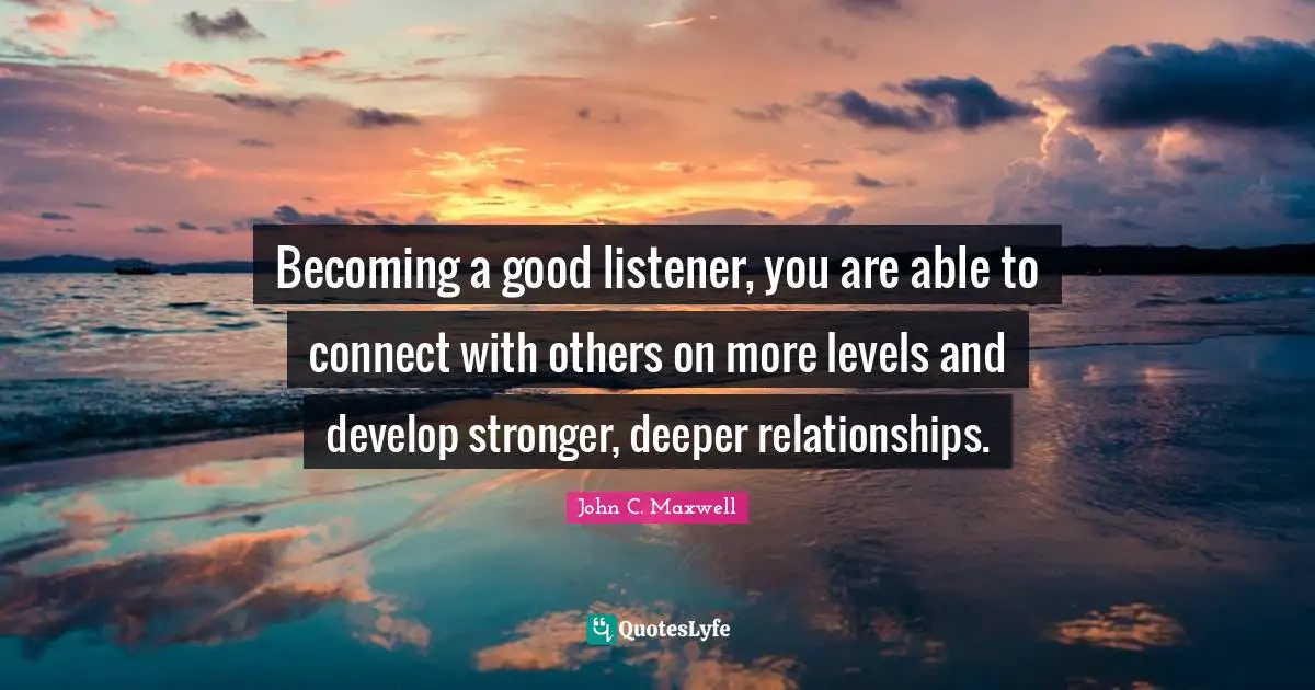Becoming a good listener, you are able to connect with others on more levels and develop stronger, deeper relationships.