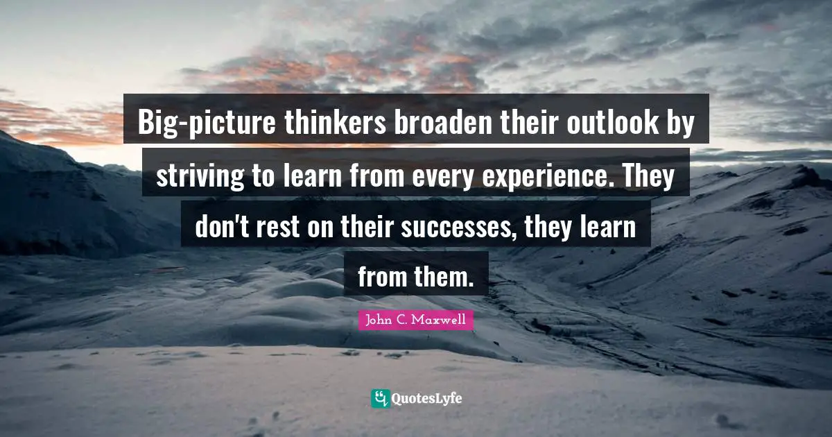 Big-picture thinkers broaden their outlook by striving to learn from every experience. They don't rest on their successes, they learn from them.