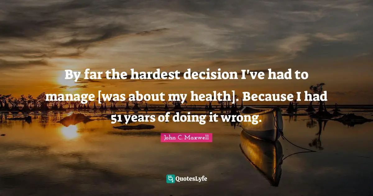 By far the hardest decision I've had to manage [was about my health]. Because I had 51 years of doing it wrong.
