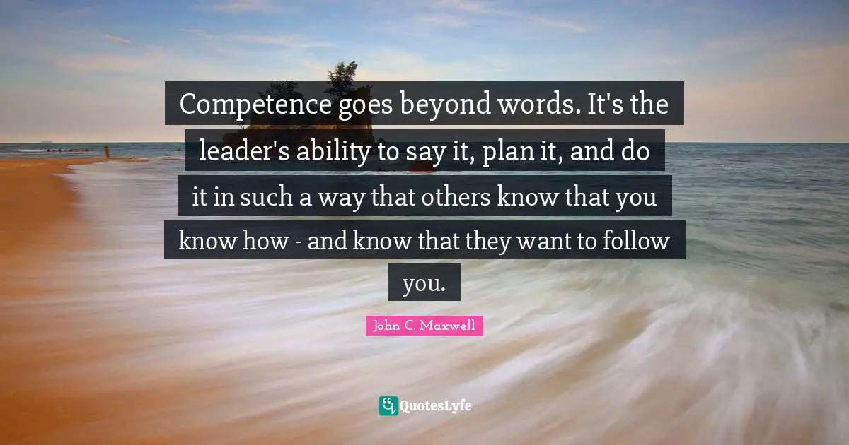 Competence Quotes: "Competence goes beyond words. It's the leader's ability to say it, plan it, and do it in such a way that others know that you know how - and know that they want to follow you."