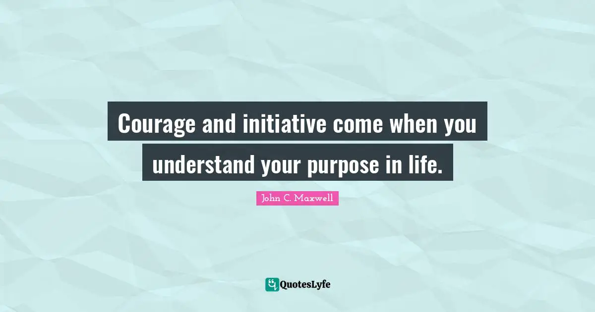 Courage and initiative come when you understand your purpose in life.