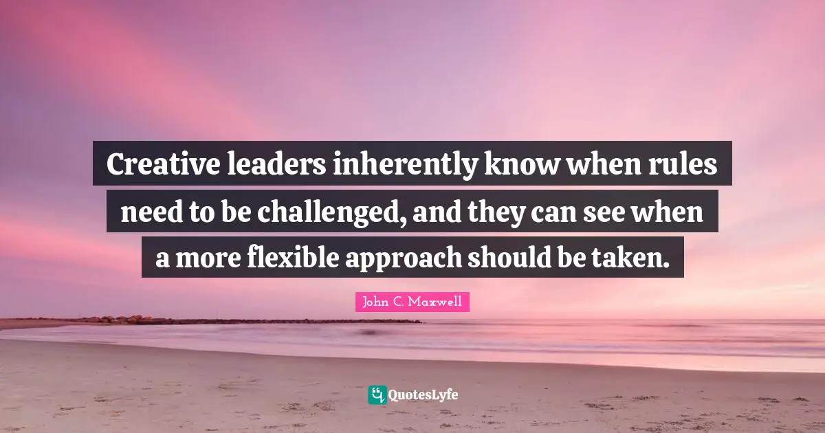 Creative leaders inherently know when rules need to be challenged, and they can see when a more flexible approach should be taken.