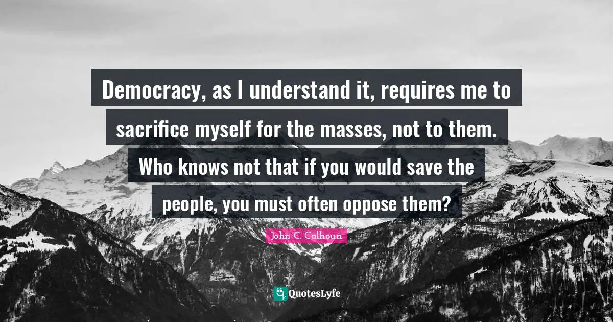 Democracy, as I understand it, requires me to sacrifice myself for the masses, not to them. Who knows not that if you would save the people, you must often oppose them?