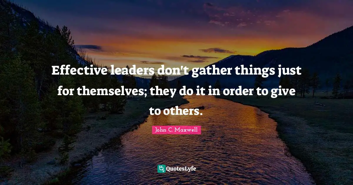 Effective leaders don't gather things just for themselves; they do it in order to give to others.