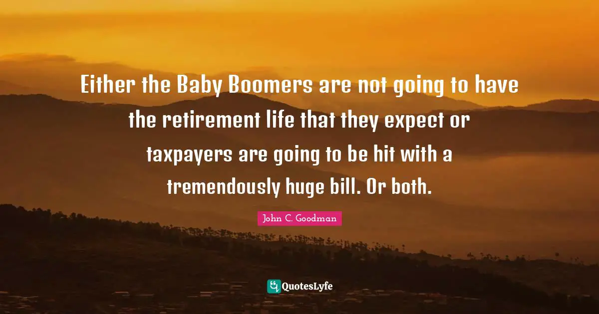 Either the Baby Boomers are not going to have the retirement life that they expect or taxpayers are going to be hit with a tremendously huge bill. Or both.