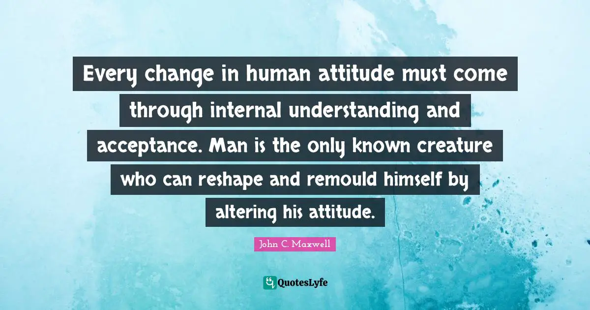 Every change in human attitude must come through internal understanding and acceptance. Man is the only known creature who can reshape and remould himself by altering his attitude.