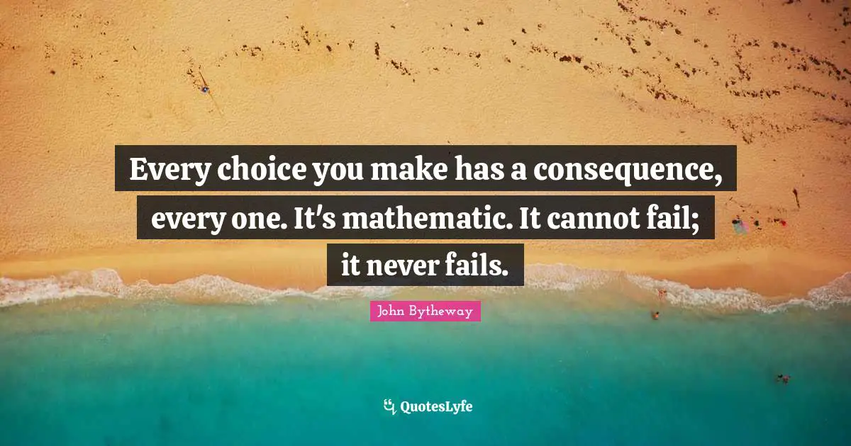 Every choice you make has a consequence, every one. It's mathematic. It cannot fail; it never fails.