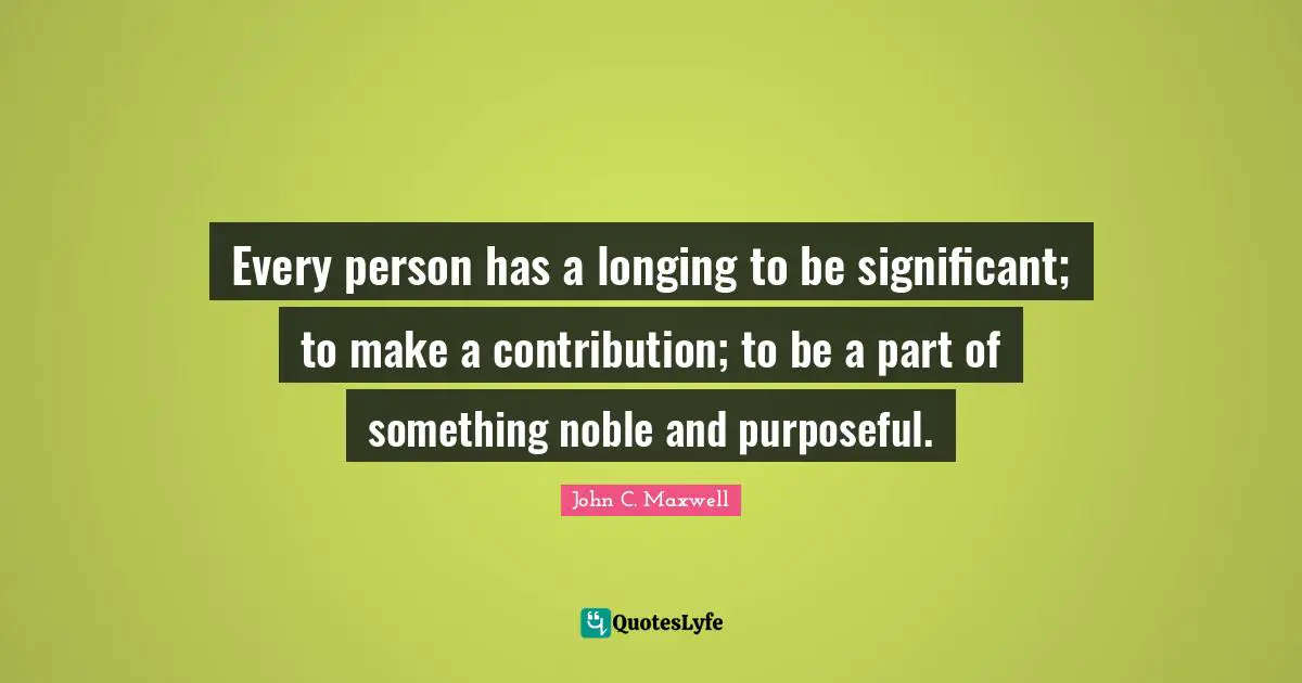 Every person has a longing to be significant; to make a contribution; to be a part of something noble and purposeful.