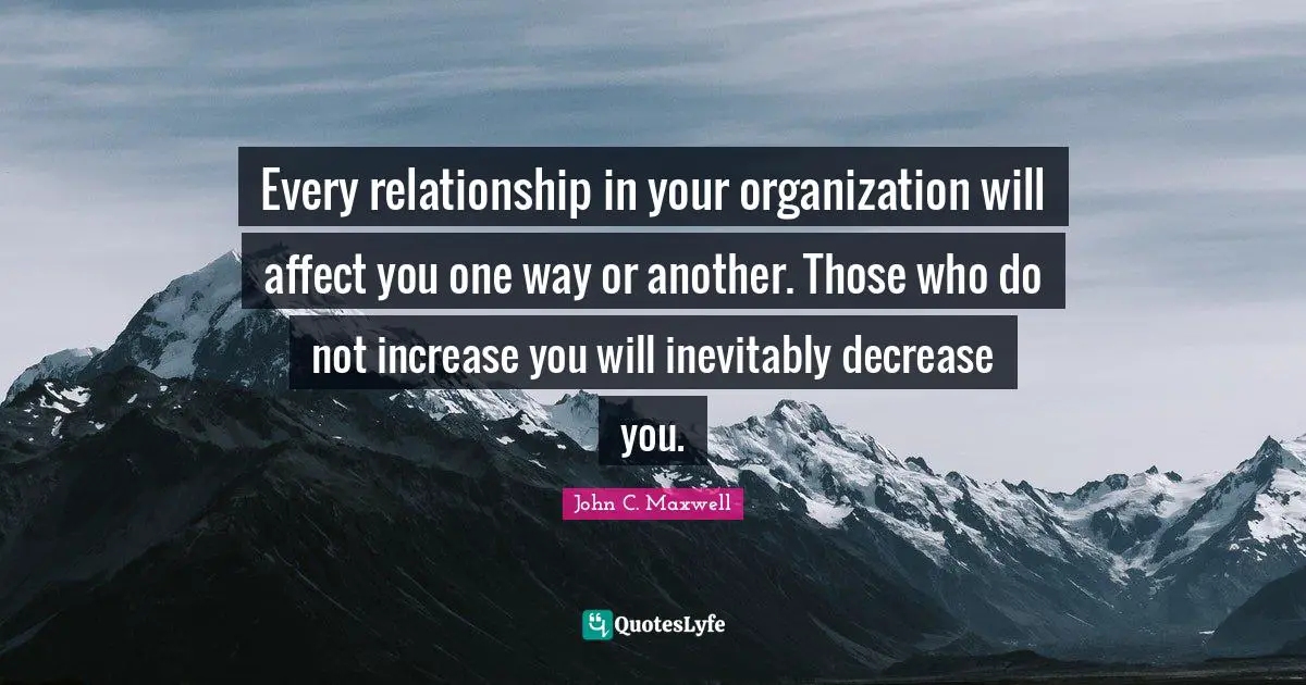 Every relationship in your organization will affect you one way or another. Those who do not increase you will inevitably decrease you.