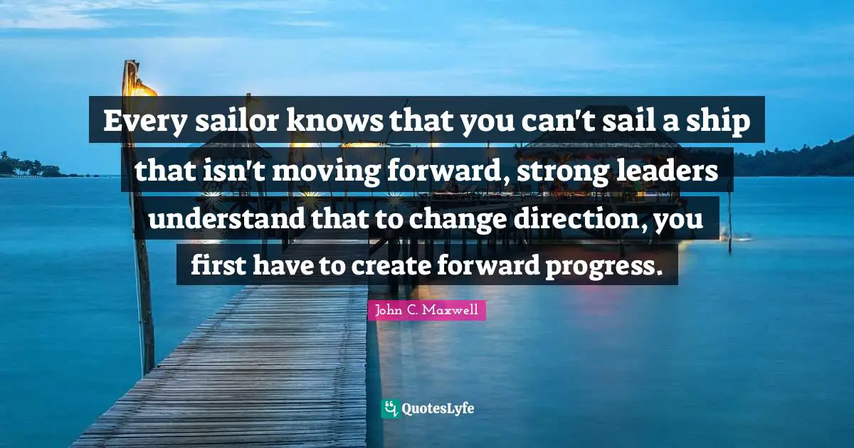 Every sailor knows that you can't sail a ship that isn't moving forward, strong leaders understand that to change direction, you first have to create forward progress.