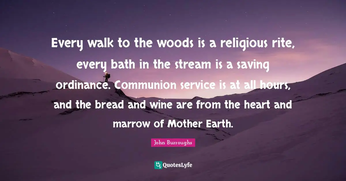 John Burroughs Quotes: "Every walk to the woods is a religious rite, every bath in the stream is a saving ordinance. Communion service is at all hours, and the bread and wine are from the heart and marrow of Mother Earth."