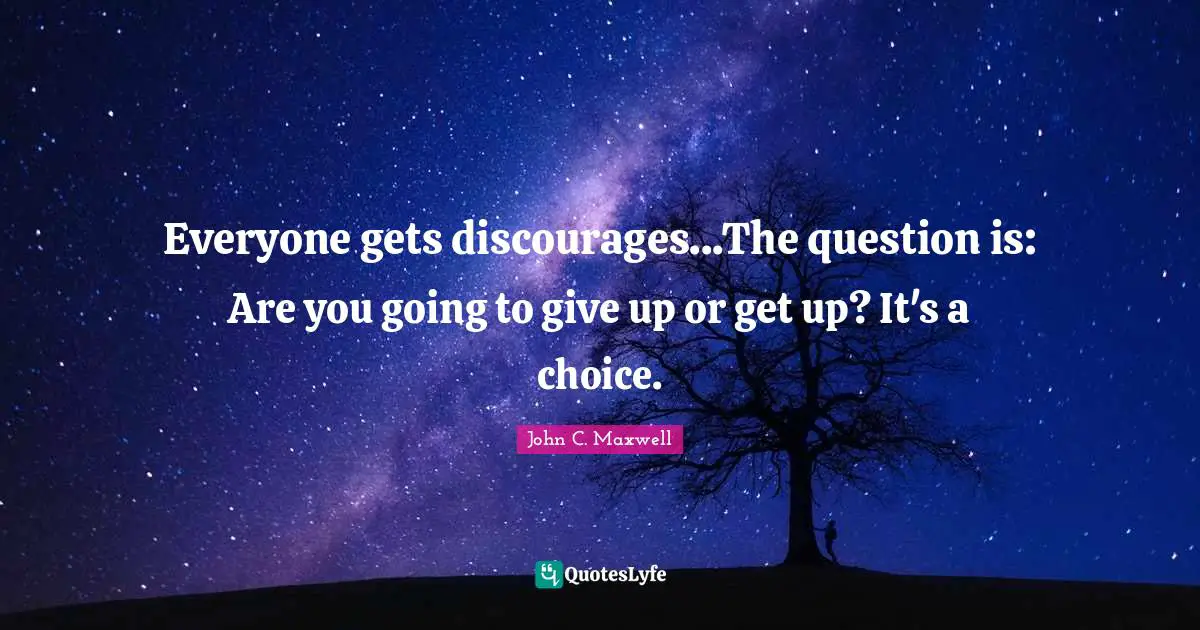 Everyone gets discourages...The question is: Are you going to give up or get up? It's a choice.