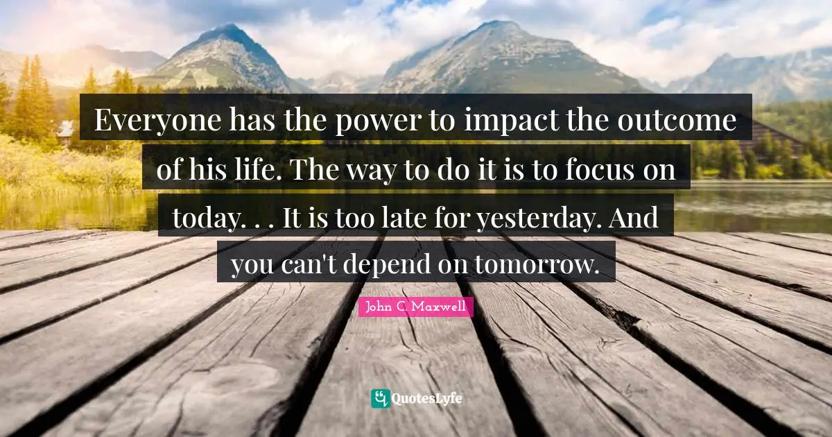 Everyone has the power to impact the outcome of his life. The way to do it is to focus on today. . . It is too late for yesterday. And you can't depend on tomorrow.