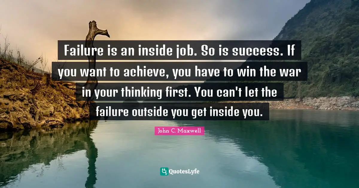 Failure is an inside job. So is success. If you want to achieve, you have to win the war in your thinking first. You can't let the failure outside you get inside you.