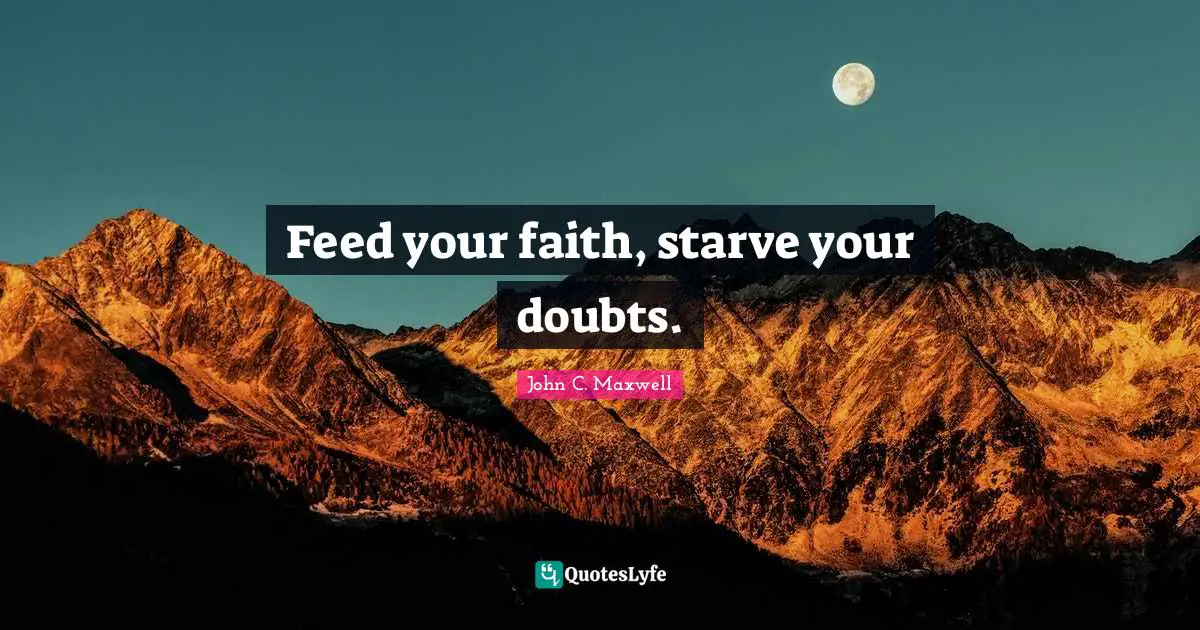 Feed your faith, starve your doubts.