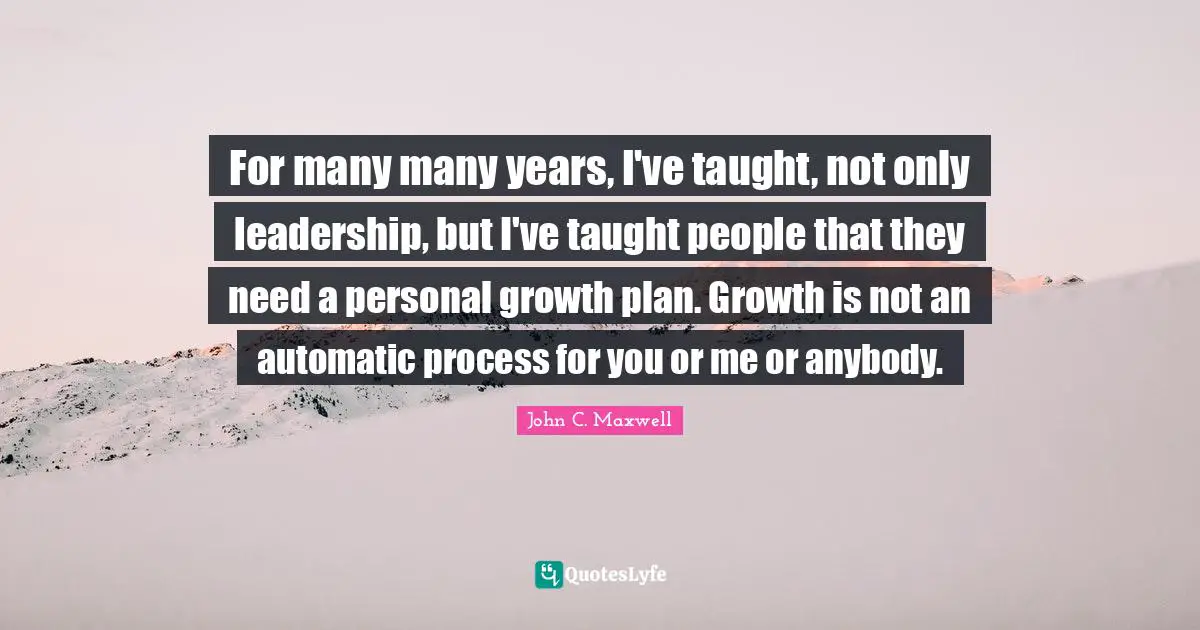 For many many years, I've taught, not only leadership, but I've taught people that they need a personal growth plan. Growth is not an automatic process for you or me or anybody.