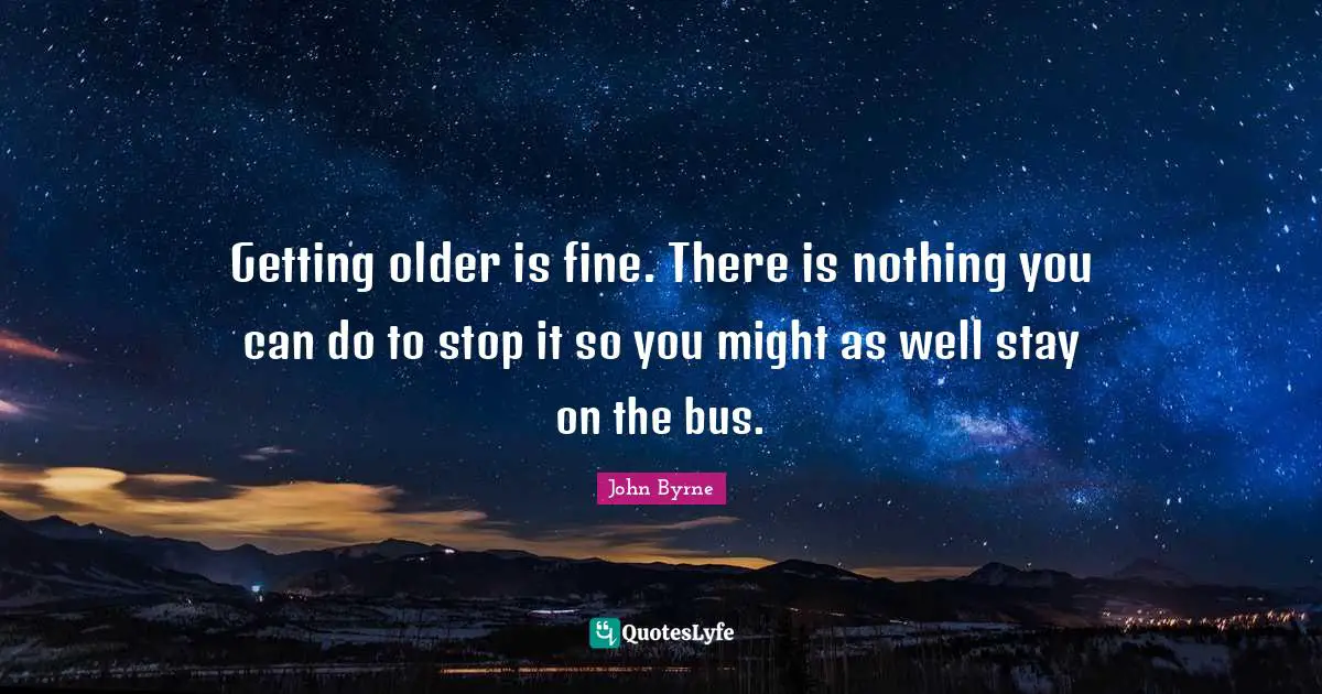 Getting older is fine. There is nothing you can do to stop it so you might as well stay on the bus.