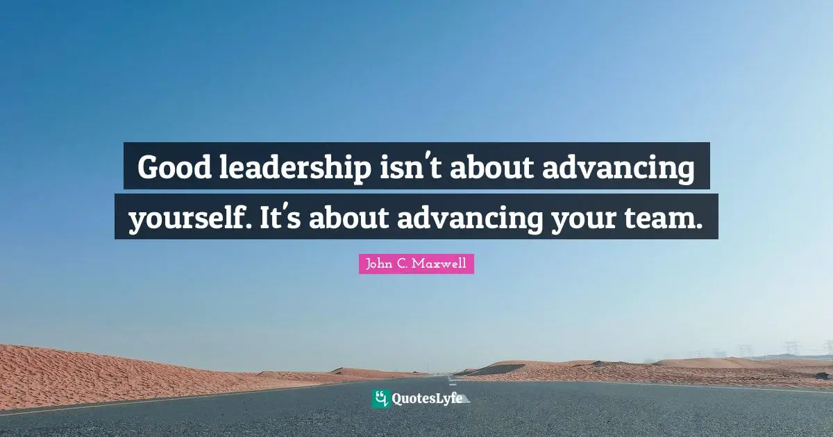Good leadership isn't about advancing yourself. It's about advancing your team.