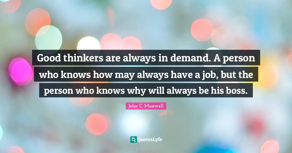 Good thinkers are always in demand. A person who knows how may always have a job, but the person who knows why will always be his boss.