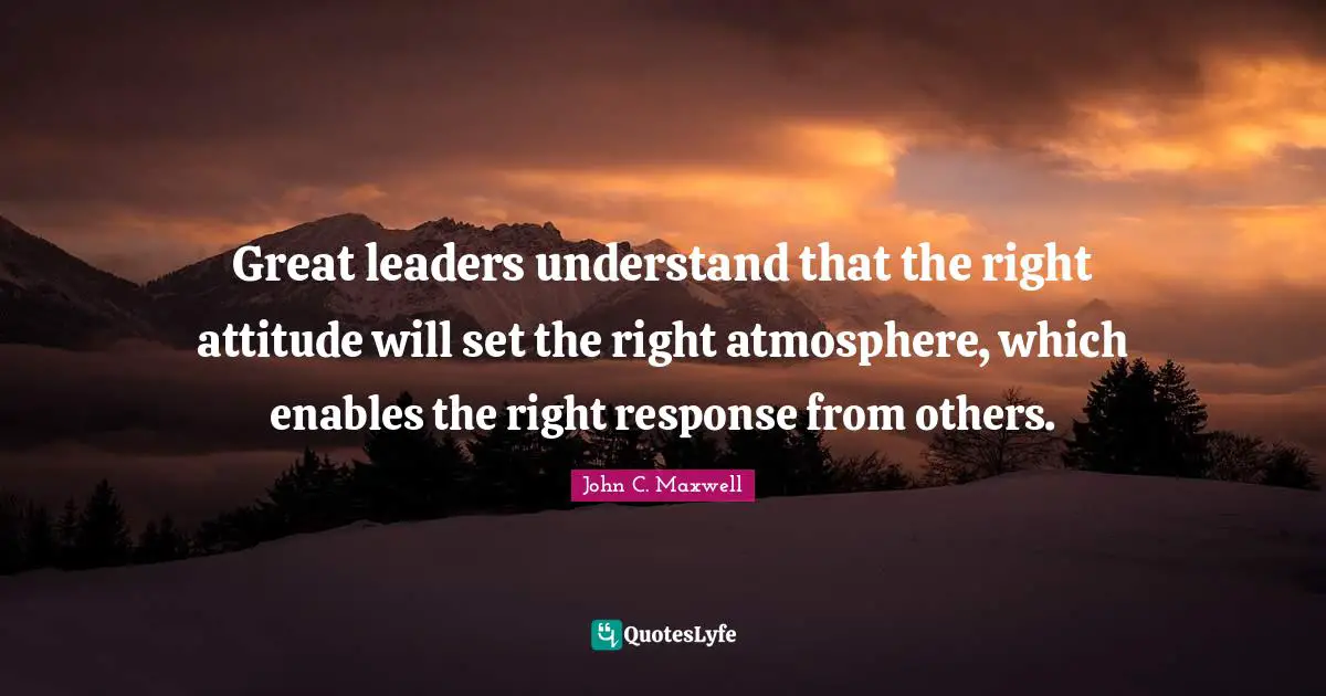 Great leaders understand that the right attitude will set the right atmosphere, which enables the right response from others.