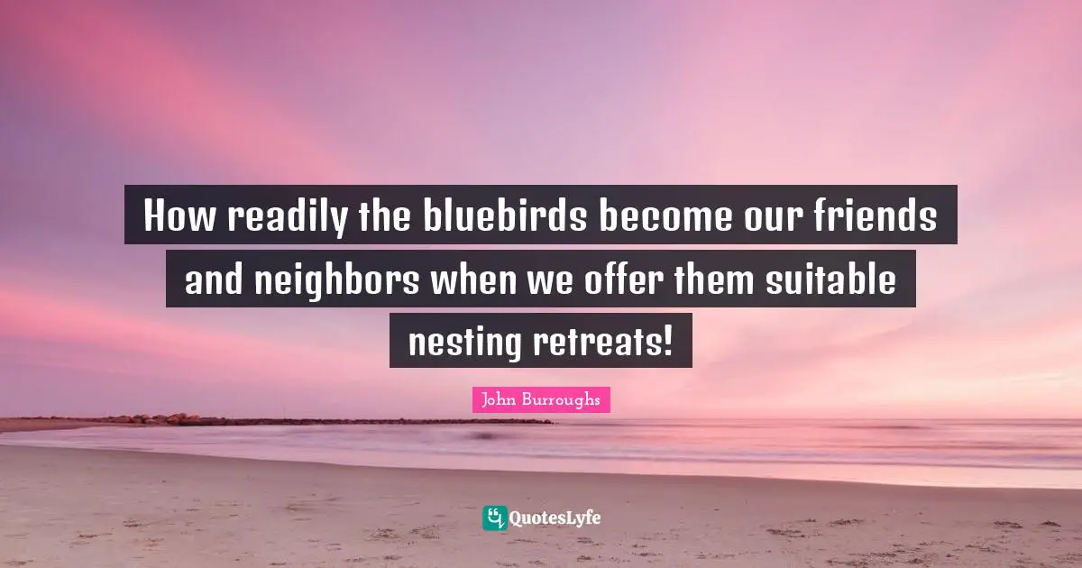 John Burroughs Quotes: "How readily the bluebirds become our friends and neighbors when we offer them suitable nesting retreats!"